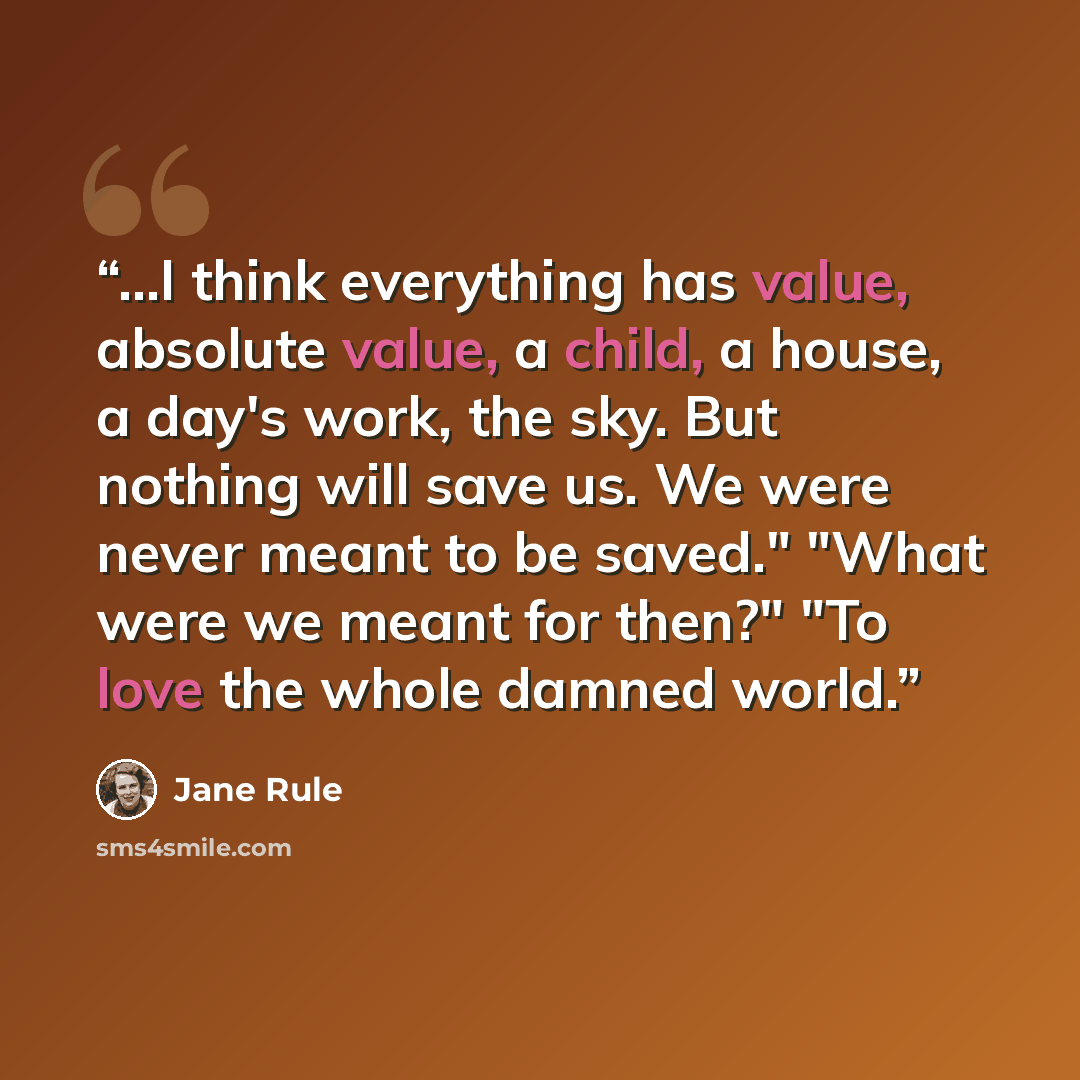 “...I think everything has value, absolute value, a child, a house, a day's work, the sky. But nothing will save us. We were never meant to be saved." "What were we meant for then?" "To love the whole damned world.” quote by Jane Rule