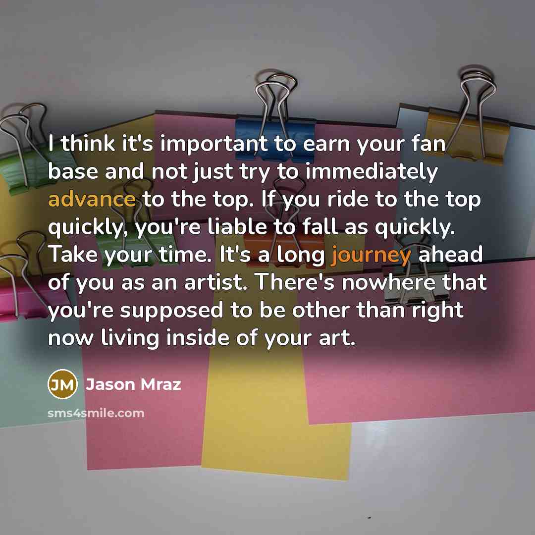 “I think it's important to earn your fan base and not just try to immediately advance to the top. If you ride to the top quickly, you're liable to fall as quickly. Take your time. It's a long journey ahead of you as an artist. There's nowhere that you're supposed to be other than right now living…” quote by Jason Mraz