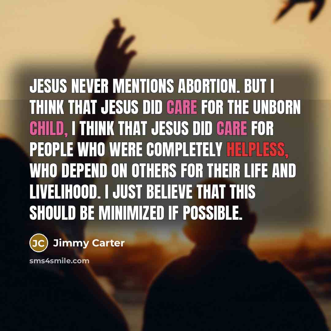 “Jesus never mentions abortion. But I think that Jesus did care for the unborn child, I think that Jesus did care for people who were completely helpless, who depend on others for their life and livelihood. I just believe that this should be minimized if possible.” quote by Jimmy Carter