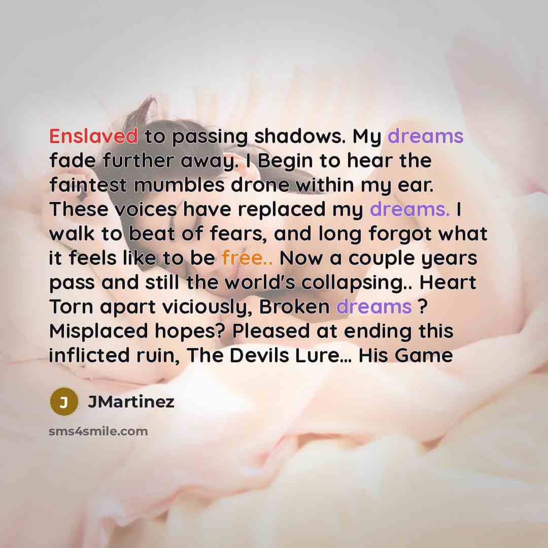 “Enslaved to passing shadows. My dreams fade further away. I Begin to hear the faintest mumbles drone within my ear. These voices have replaced my dreams. I walk to beat of fears, and long forgot what it feels like to be free.. Now a couple years pass and still the world's collapsing.. Heart Torn…” quote by JMartinez