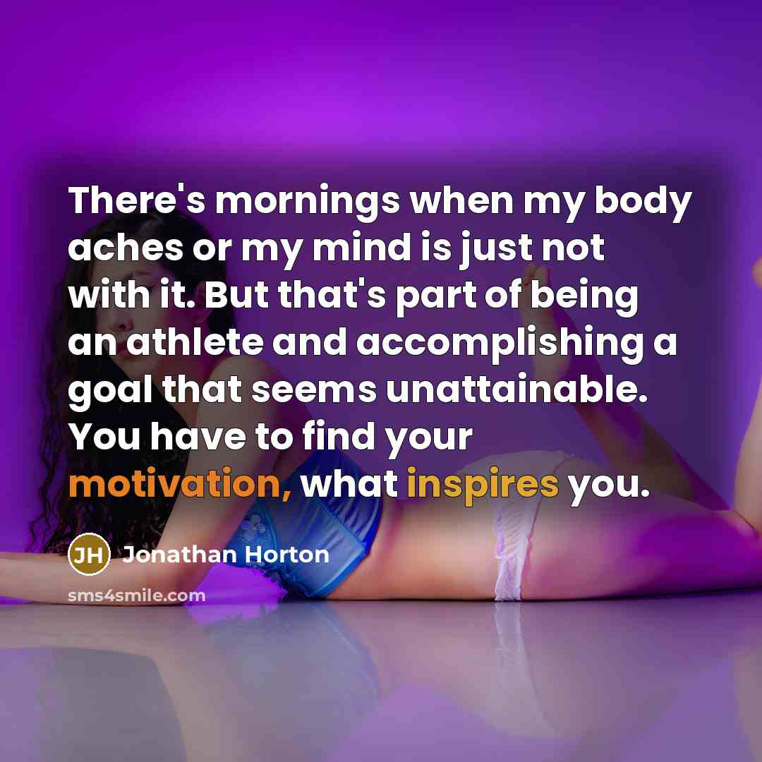 “There's mornings when my body aches or my mind is just not with it. But that's part of being an athlete and accomplishing a goal that seems unattainable. You have to find your motivation, what inspires you.” quote by Jonathan Horton