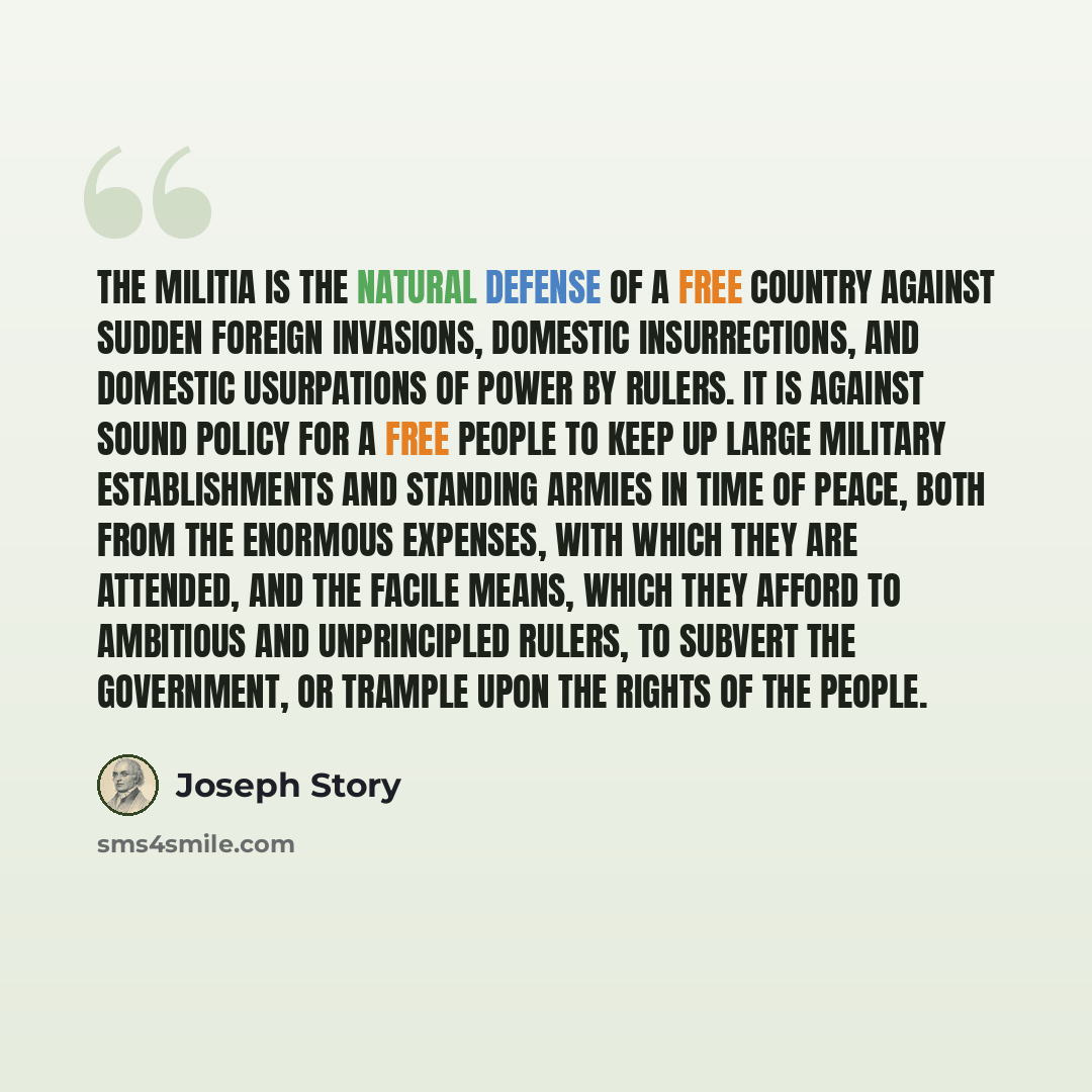 “The militia is the natural defense of a free country against sudden foreign invasions, domestic insurrections, and domestic usurpations of power by rulers. It is against sound policy for a free people to keep up large military establishments and standing armies in time of peace, both from the…” quote by Joseph Story