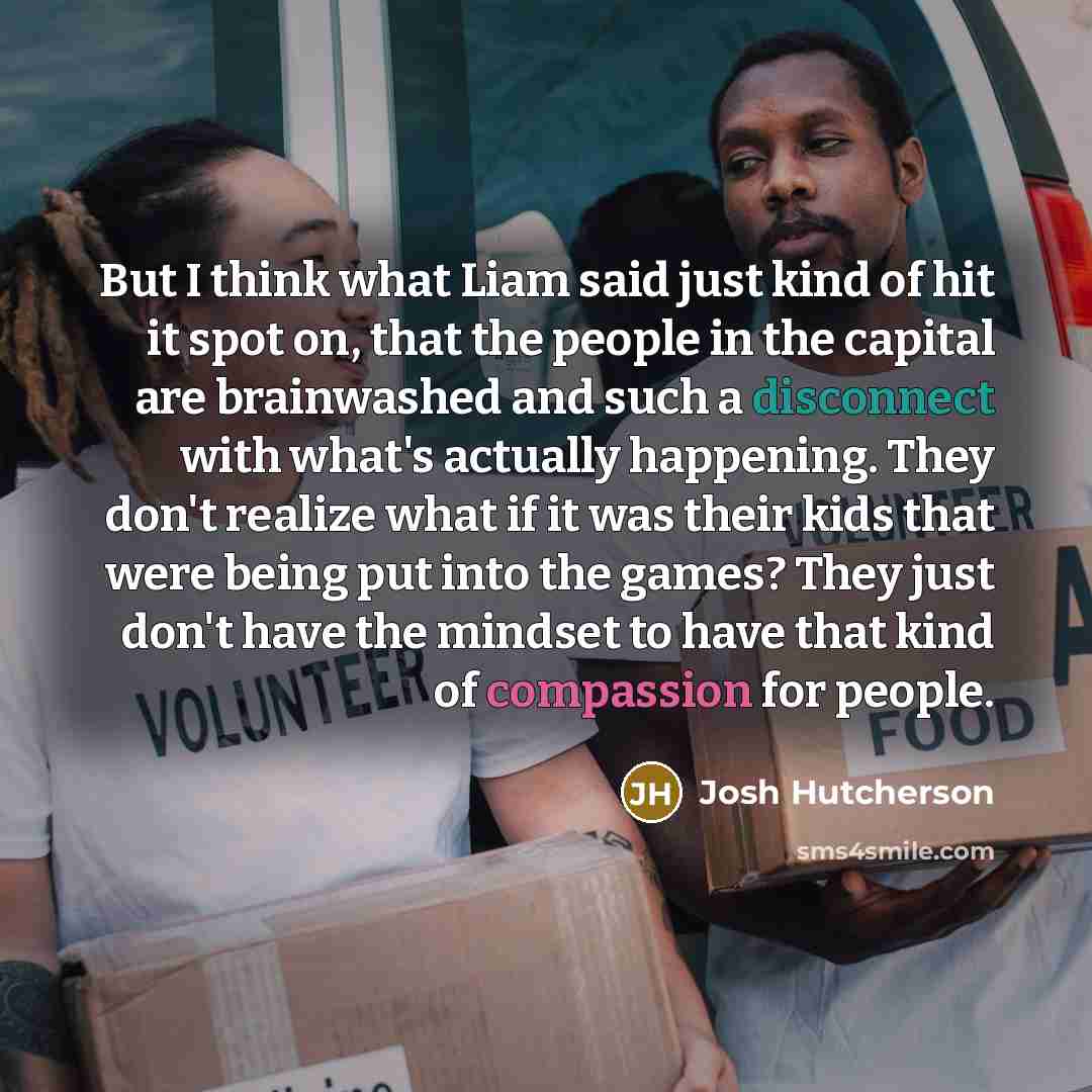 “But I think what Liam said just kind of hit it spot on, that the people in the capital are brainwashed and such a disconnect with what's actually happening. They don't realize what if it was their kids that were being put into the games? They just don't have the mindset to have that kind of…” quote by Josh Hutcherson