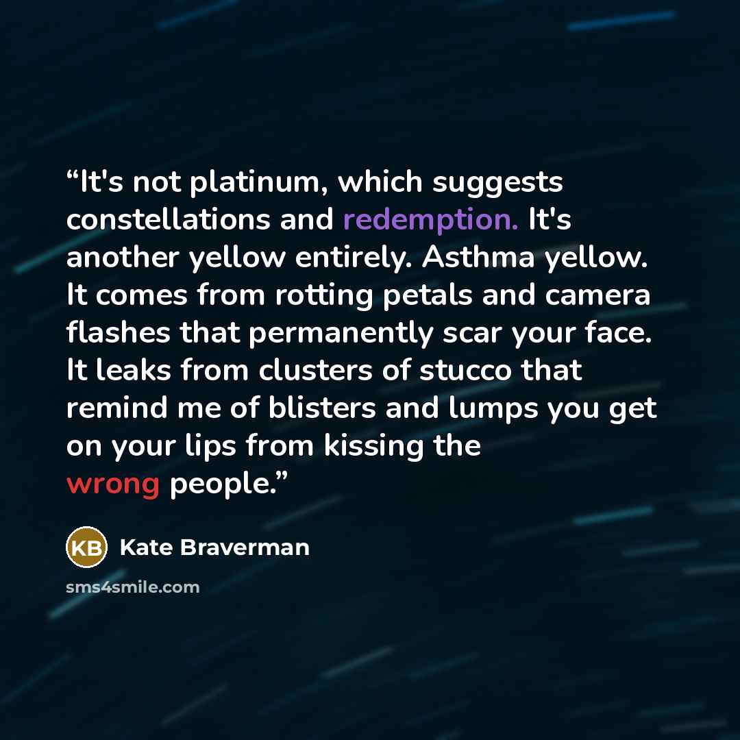 “It's not platinum, which suggests constellations and redemption. It's another yellow entirely. Asthma yellow. It comes from rotting petals and camera flashes that permanently scar your face. It leaks from clusters of stucco that remind me of blisters and lumps you get on your lips from kissing the…” quote by Kate Braverman