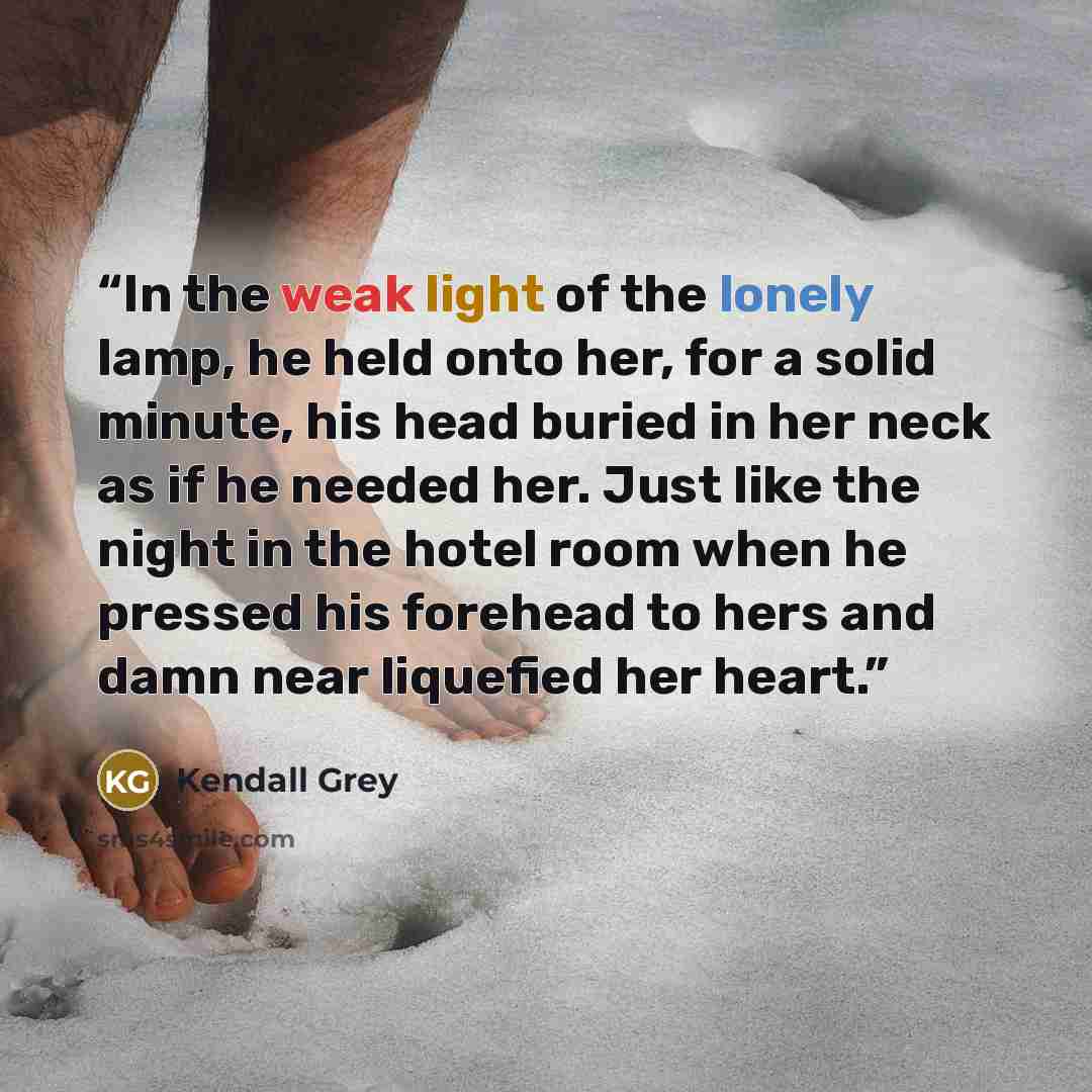 “In the weak light of the lonely lamp, he held onto her, for a solid minute, his head buried in her neck as if he needed her. Just like the night in the hotel room when he pressed his forehead to hers and damn near liquefied her heart.” quote by Kendall Grey