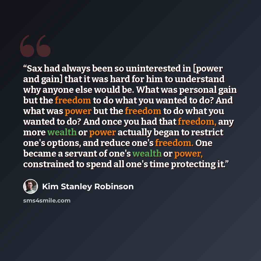 “Sax had always been so uninterested in [power and gain] that it was hard for him to understand why anyone else would be. What was personal gain but the freedom to do what you wanted to do? And what was power but the freedom to do what you wanted to do? And once you had that freedom, any more…” quote by Kim Stanley Robinson