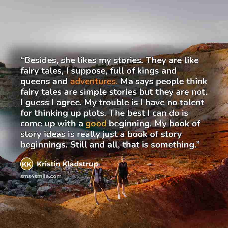 “Besides, she likes my stories. They are like fairy tales, I suppose, full of kings and queens and adventures. Ma says people think fairy tales are simple stories but they are not. I guess I agree. My trouble is I have no talent for thinking up plots. The best I can do is come up with a good…” quote by Kristin Kladstrup