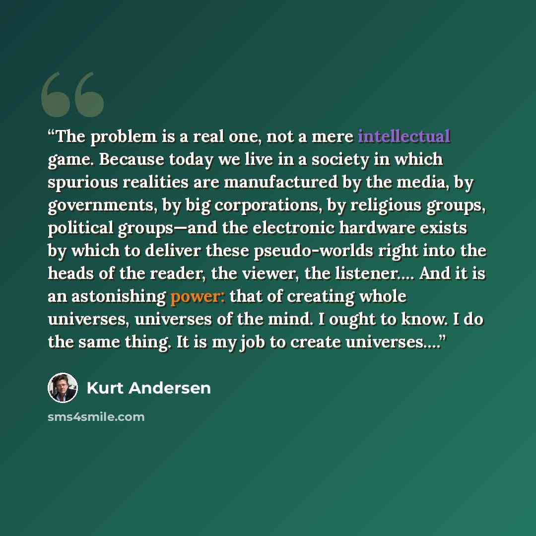 “The problem is a real one, not a mere intellectual game. Because today we live in a society in which spurious realities are manufactured by the media, by governments, by big corporations, by religious groups, political groups—and the electronic hardware exists by which to deliver these…” quote by Kurt Andersen