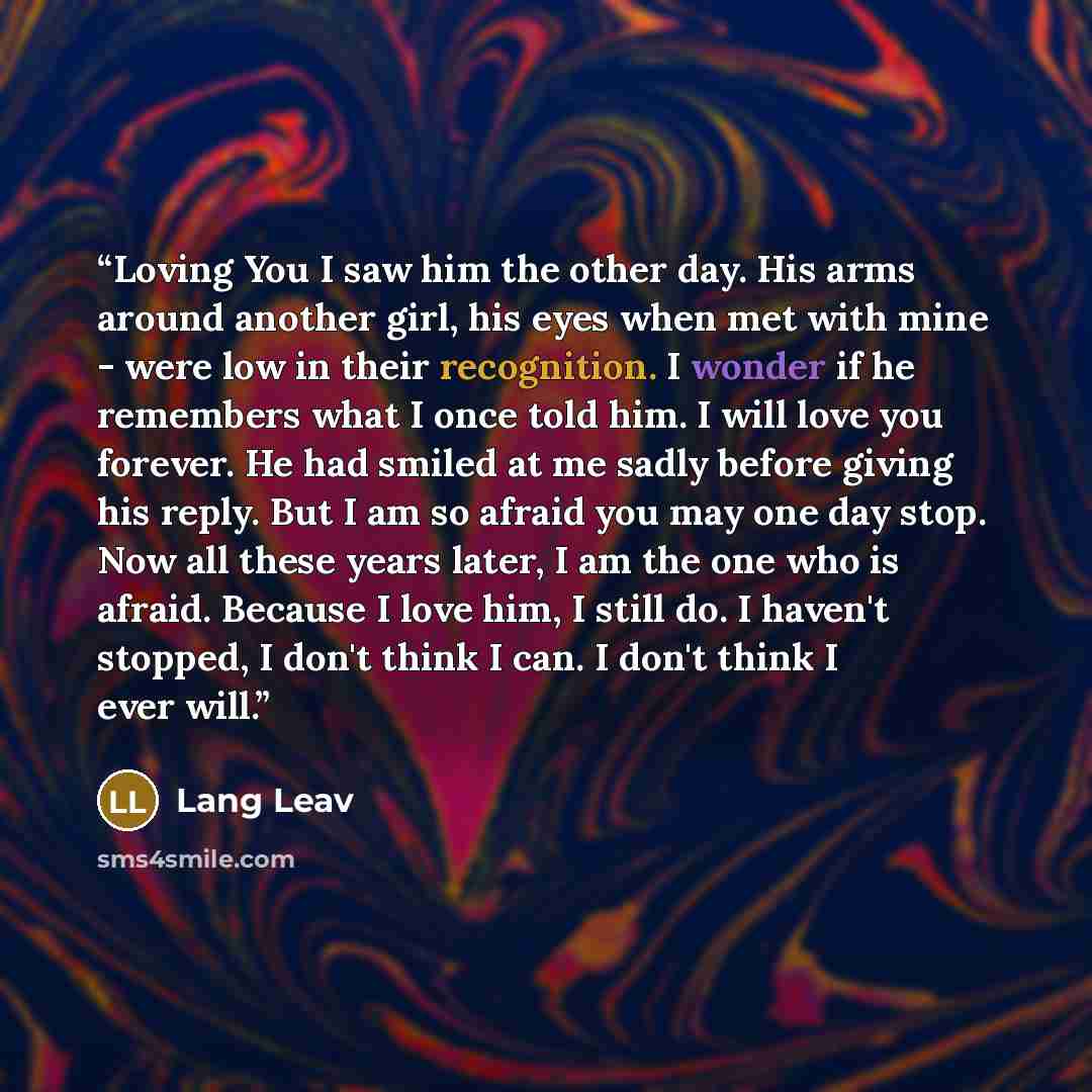 “Loving You I saw him the other day. His arms around another girl, his eyes when met with mine - were low in their recognition. I wonder if he remembers what I once told him. I will love you forever. He had smiled at me sadly before giving his reply. But I am so afraid you may one day stop. Now all…” quote by Lang Leav