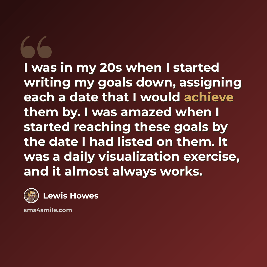 “I was in my 20s when I started writing my goals down, assigning each a date that I would achieve them by. I was amazed when I started reaching these goals by the date I had listed on them. It was a daily visualization exercise, and it almost always works.” quote by Lewis Howes
