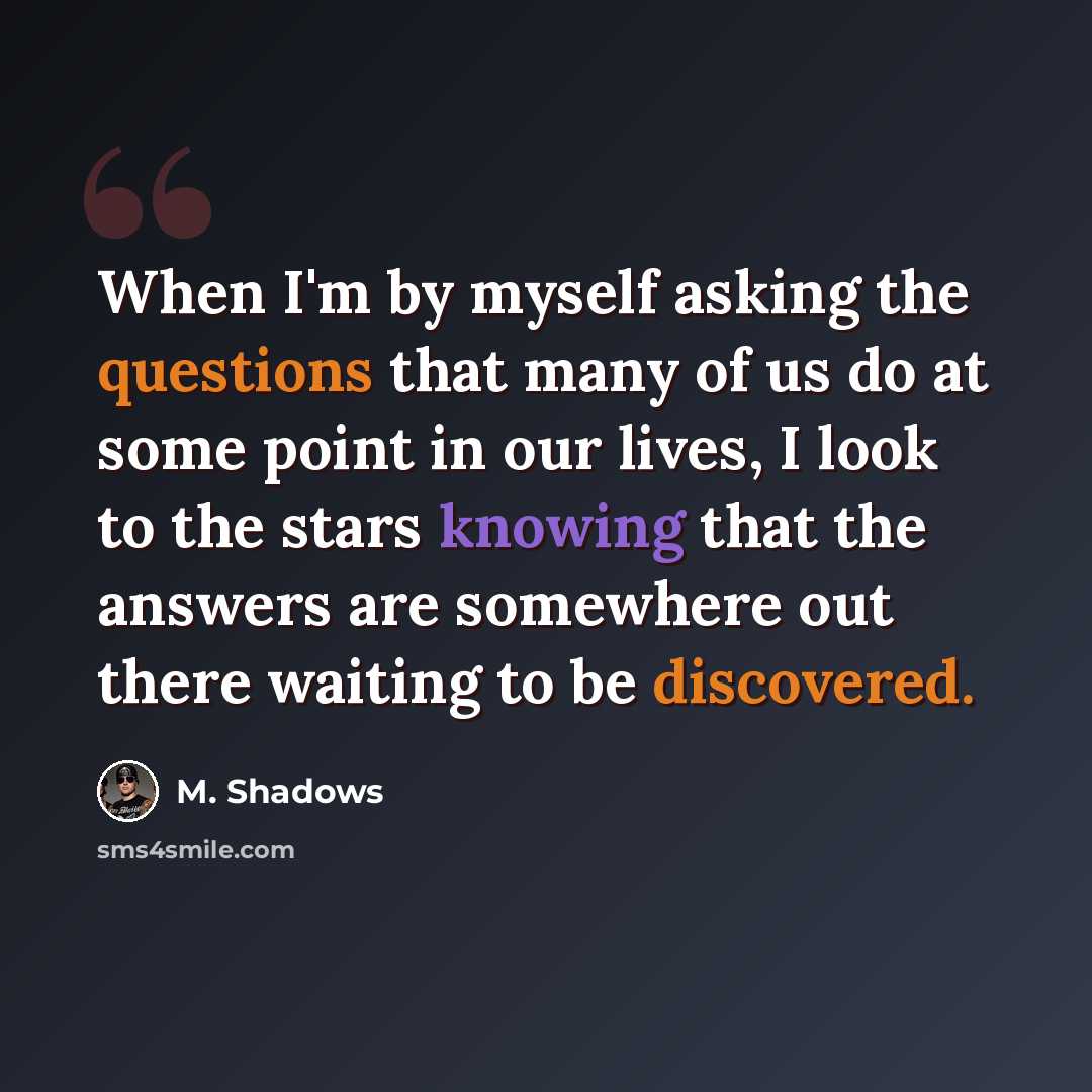 “When I'm by myself asking the questions that many of us do at some point in our lives, I look to the stars knowing that the answers are somewhere out there waiting to be discovered.” quote by M. Shadows