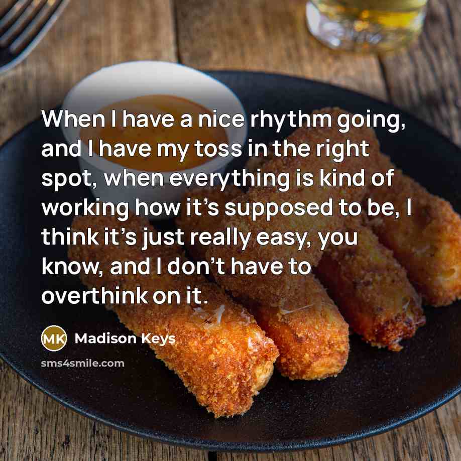 “When I have a nice rhythm going, and I have my toss in the right spot, when everything is kind of working how it's supposed to be, I think it's just really easy, you know, and I don't have to overthink on it.” quote by Madison Keys