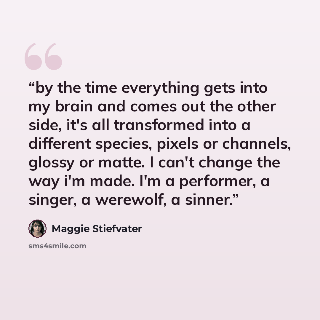 “by the time everything gets into my brain and comes out the other side, it's all transformed into a different species, pixels or channels, glossy or matte. I can't change the way i'm made. I'm a performer, a singer, a werewolf, a sinner.” quote by Maggie Stiefvater