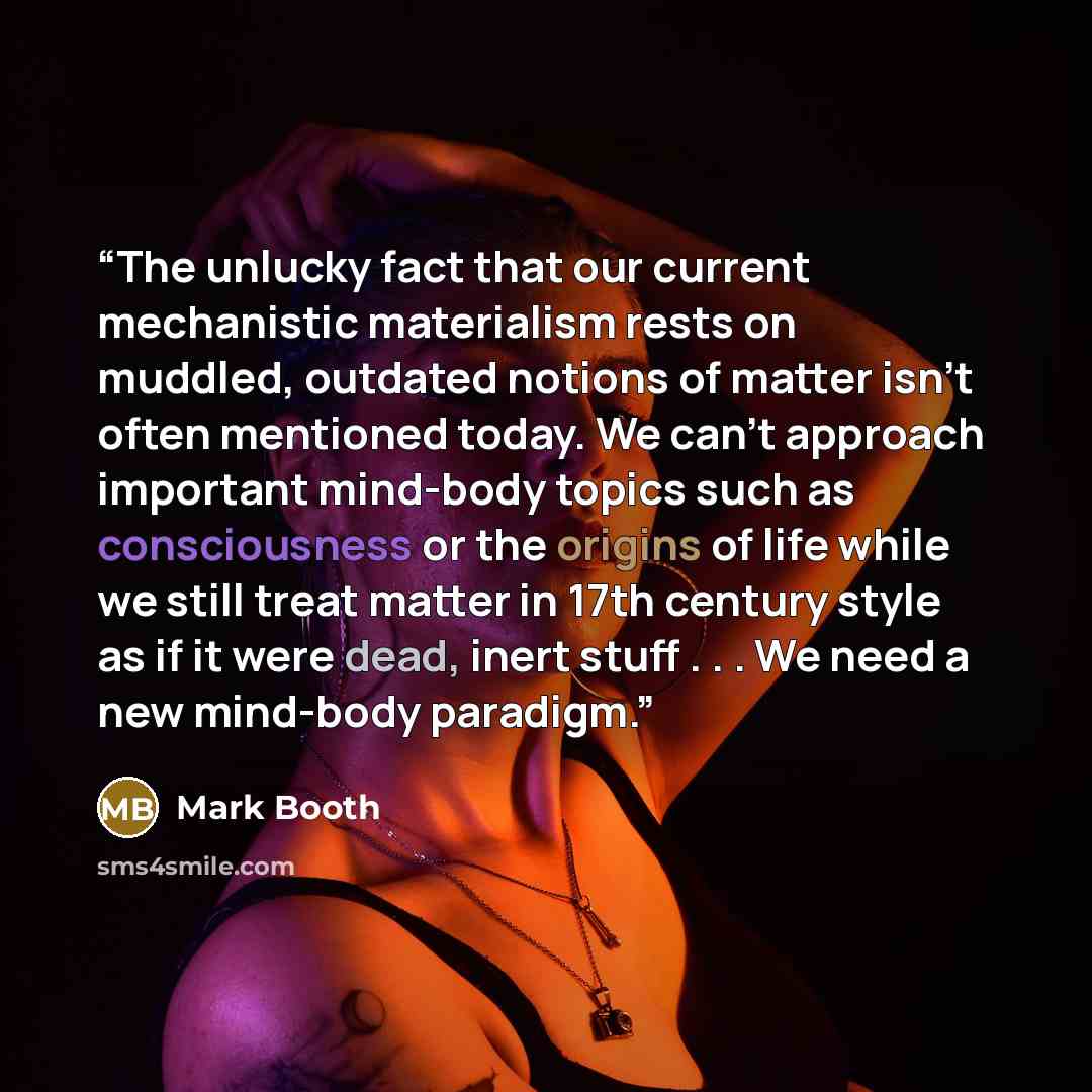 “The unlucky fact that our current mechanistic materialism rests on muddled, outdated notions of matter isn’t often mentioned today. We can’t approach important mind-body topics such as consciousness or the origins of life while we still treat matter in 17th century style as if it were dead, inert…” quote by Mark Booth