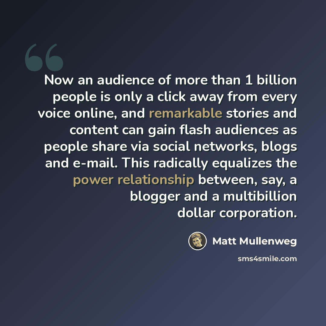 “Now an audience of more than 1 billion people is only a click away from every voice online, and remarkable stories and content can gain flash audiences as people share via social networks, blogs and e-mail. This radically equalizes the power relationship between, say, a blogger and a multibillion…” quote by Matt Mullenweg