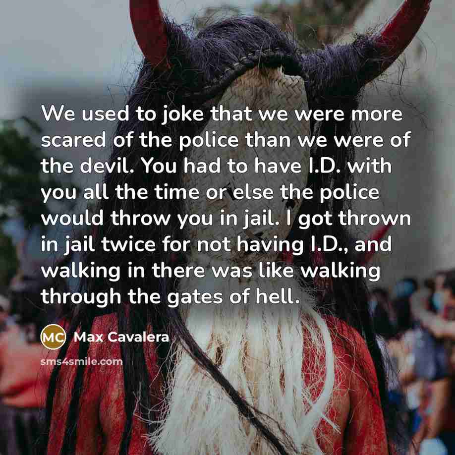 “We used to joke that we were more scared of the police than we were of the devil. You had to have I.D. with you all the time or else the police would throw you in jail. I got thrown in jail twice for not having I.D., and walking in there was like walking through the gates of hell.” quote by Max Cavalera