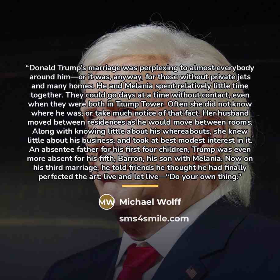 “Donald Trump’s marriage was perplexing to almost everybody around him—or it was, anyway, for those without private jets and many homes. He and Melania spent relatively little time together. They could go days at a time without contact, even when they were both in Trump Tower. Often she did not…” quote by Michael Wolff