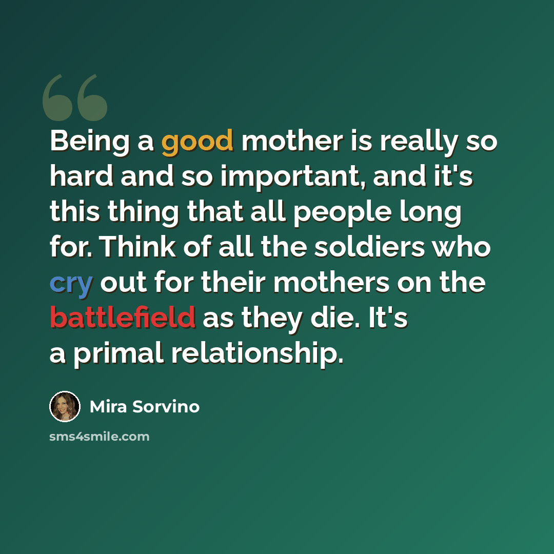 “Being a good mother is really so hard and so important, and it's this thing that all people long for. Think of all the soldiers who cry out for their mothers on the battlefield as they die. It's a primal relationship.” quote by Mira Sorvino