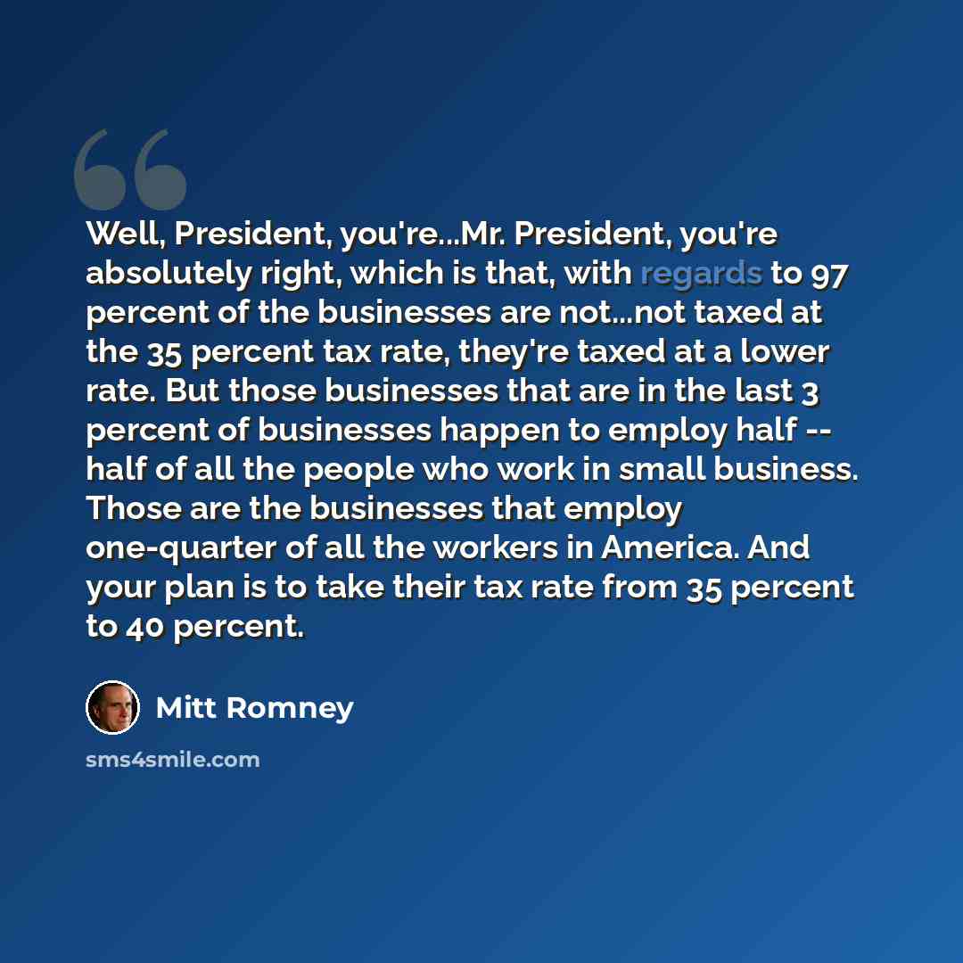 “Well, President, you're...Mr. President, you're absolutely right, which is that, with regards to 97 percent of the businesses are not...not taxed at the 35 percent tax rate, they're taxed at a lower rate. But those businesses that are in the last 3 percent of businesses happen to employ half…” quote by Mitt Romney