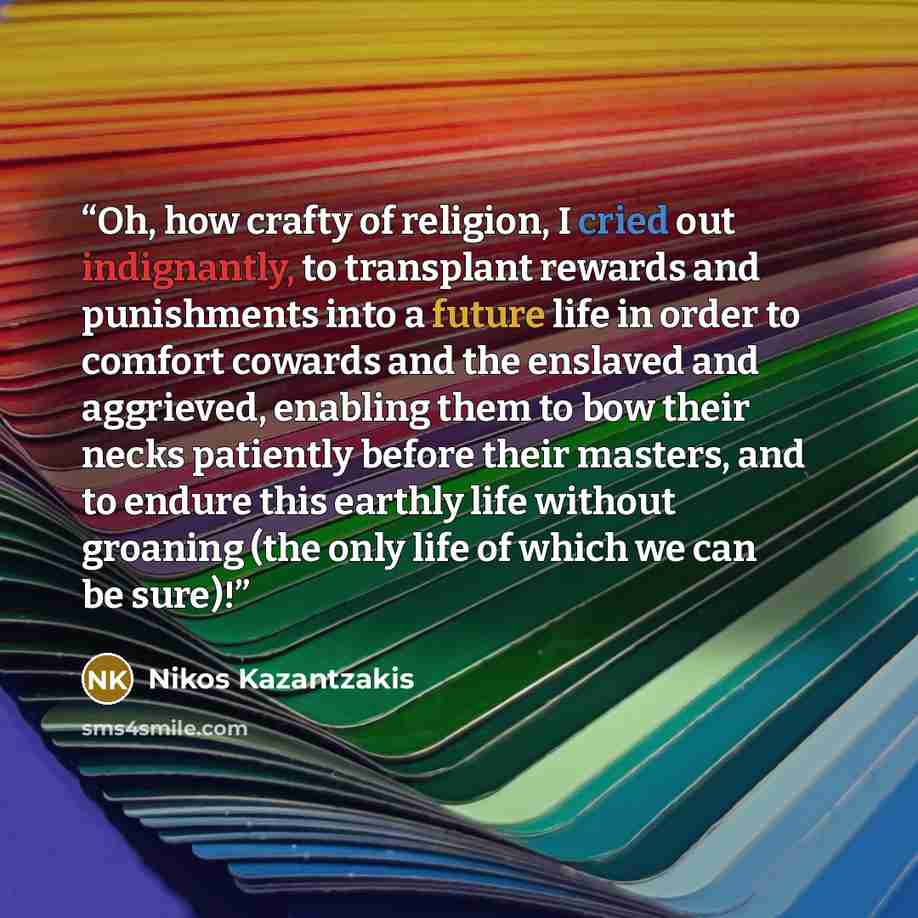 “Oh, how crafty of religion, I cried out indignantly, to transplant rewards and punishments into a future life in order to comfort cowards and the enslaved and aggrieved, enabling them to bow their necks patiently before their masters, and to endure this earthly life without groaning (the only life…” quote by Nikos Kazantzakis