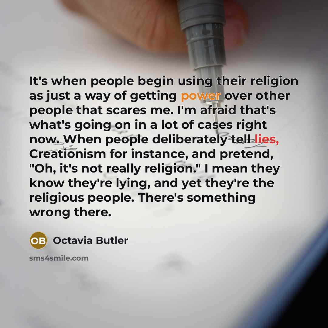 “It's when people begin using their religion as just a way of getting power over other people that scares me. I'm afraid that's what's going on in a lot of cases right now. When people deliberately tell lies, Creationism for instance, and pretend, "Oh, it's not really religion." I mean they know…” quote by Octavia Butler