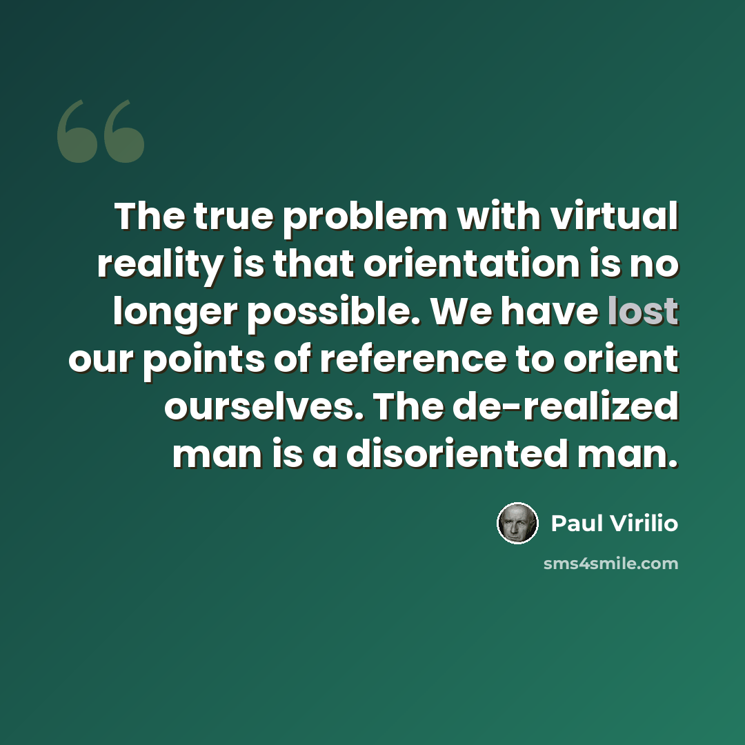 “The true problem with virtual reality is that orientation is no longer possible. We have lost our points of reference to orient ourselves. The de-realized man is a disoriented man.” quote by Paul Virilio