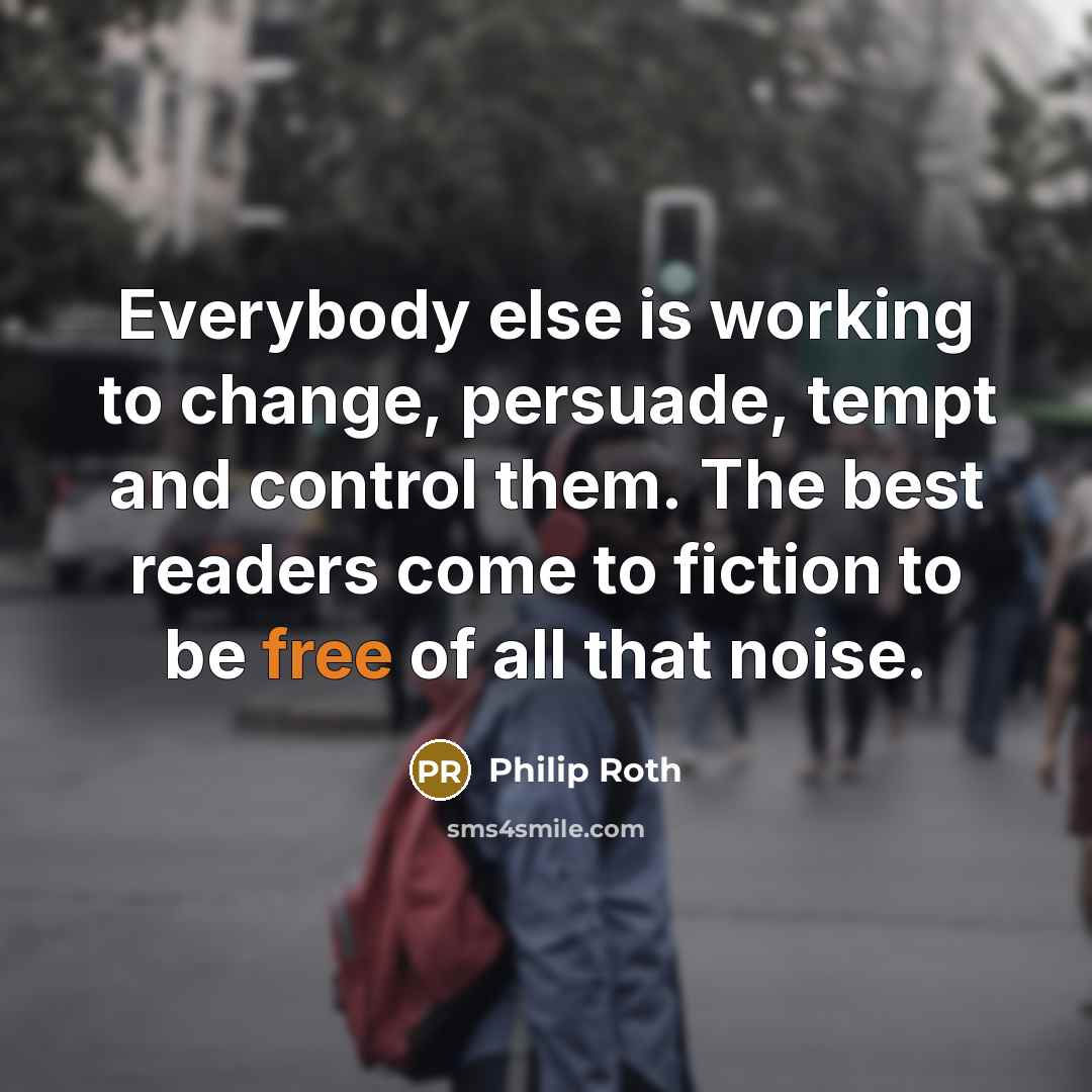 “Everybody else is working to change, persuade, tempt and control them. The best readers come to fiction to be free of all that noise.” quote by Philip Roth