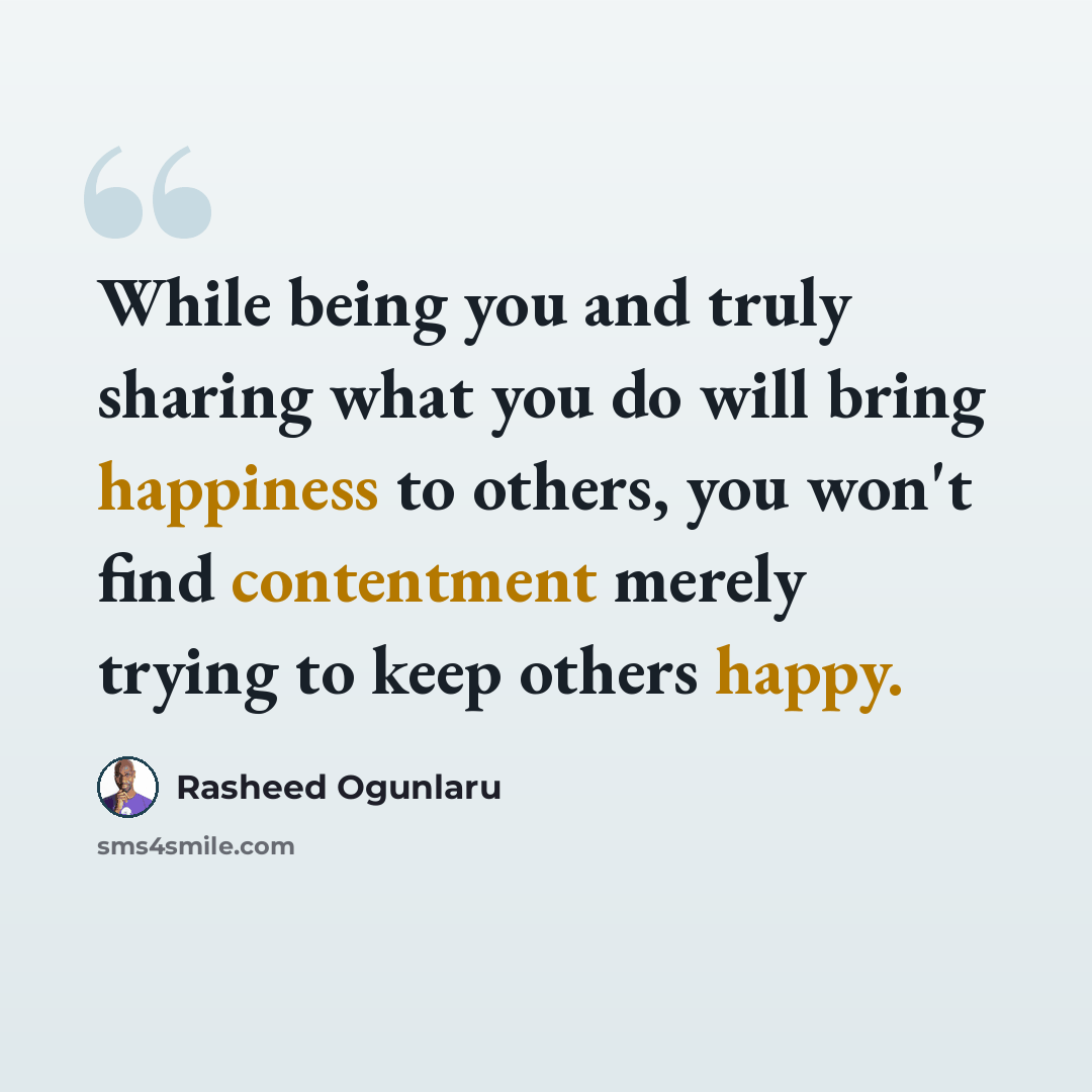“While being you and truly sharing what you do will bring happiness to others, you won't find contentment merely trying to keep others happy.” quote by Rasheed Ogunlaru