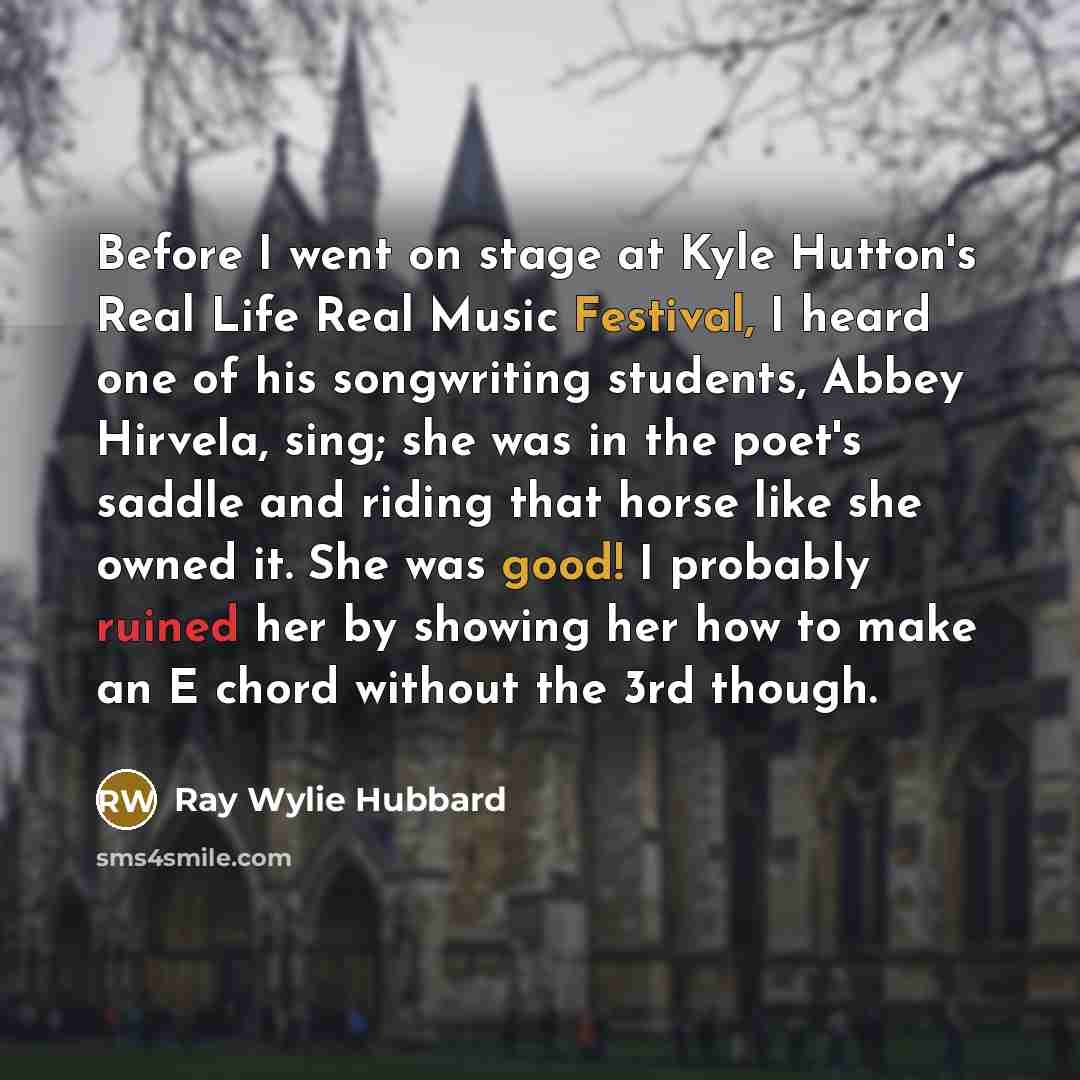 “Before I went on stage at Kyle Hutton's Real Life Real Music Festival, I heard one of his songwriting students, Abbey Hirvela, sing; she was in the poet's saddle and riding that horse like she owned it. She was good! I probably ruined her by showing her how to make an E chord without the 3rd though.” quote by Ray Wylie Hubbard