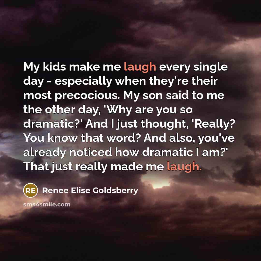 “My kids make me laugh every single day - especially when they're their most precocious. My son said to me the other day, 'Why are you so dramatic?' And I just thought, 'Really? You know that word? And also, you've already noticed how dramatic I am?' That just really made me laugh.” quote by Renee Elise Goldsberry