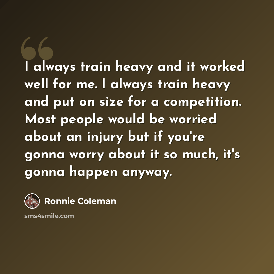 “I always train heavy and it worked well for me. I always train heavy and put on size for a competition. Most people would be worried about an injury but if you're gonna worry about it so much, it's gonna happen anyway.” quote by Ronnie Coleman