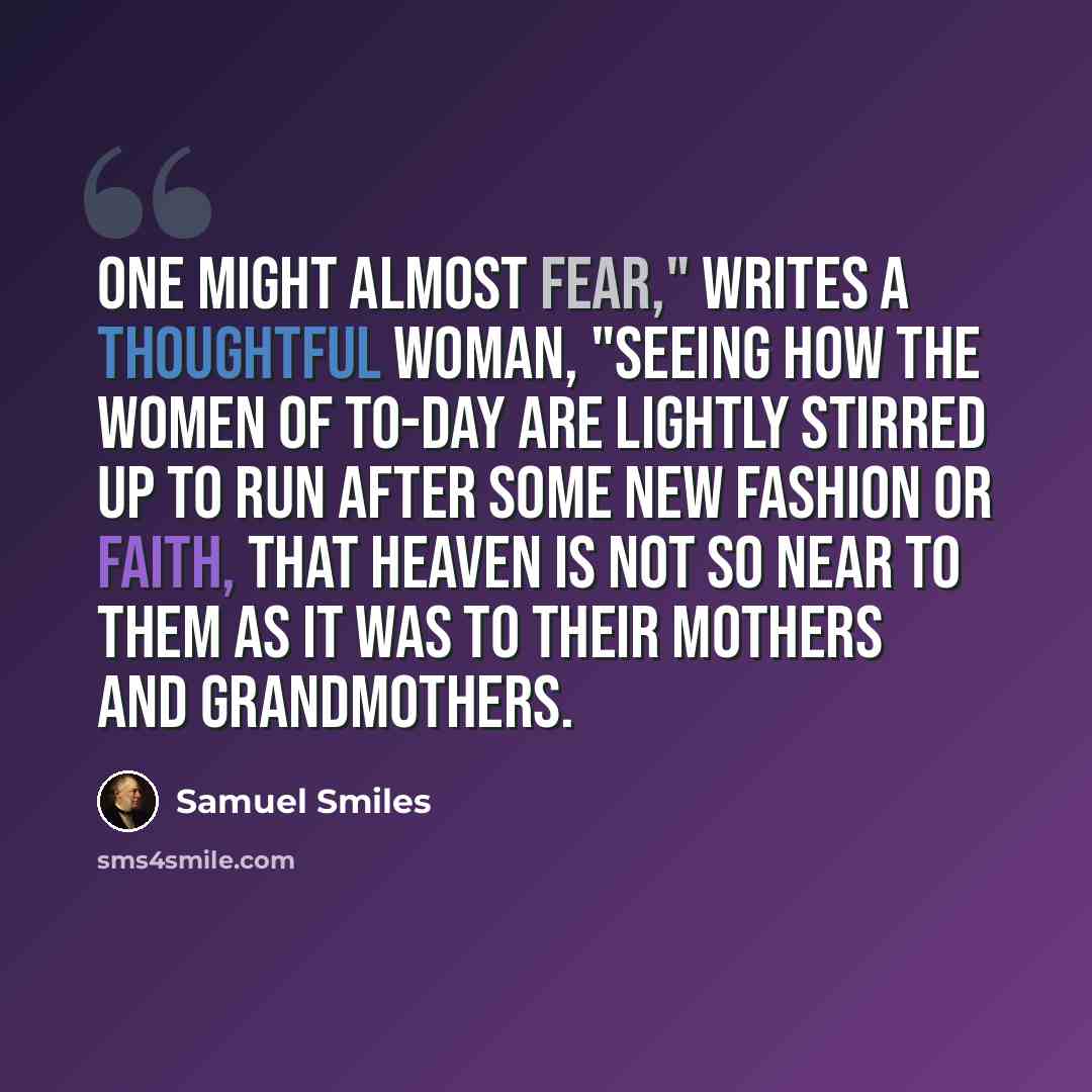 “One might almost fear," writes a thoughtful woman, "seeing how the women of to-day are lightly stirred up to run after some new fashion or faith, that heaven is not so near to them as it was to their mothers and grandmothers.” quote by Samuel Smiles