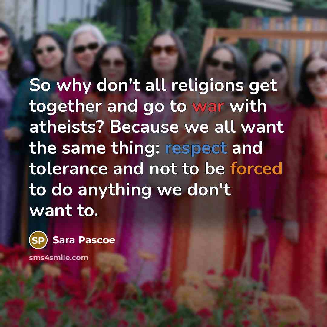 “So why don't all religions get together and go to war with atheists? Because we all want the same thing: respect and tolerance and not to be forced to do anything we don't want to.” quote by Sara Pascoe