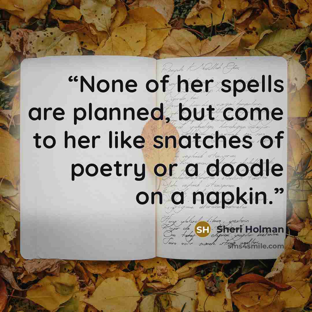 “None of her spells are planned, but come to her like snatches of poetry or a doodle on a napkin.” quote by Sheri Holman