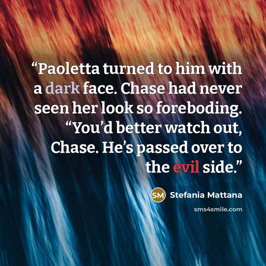 “Paoletta turned to him with a dark face. Chase had never seen her look so foreboding. “You’d better watch out, Chase. He’s passed over to the evil side.” quote by Stefania Mattana