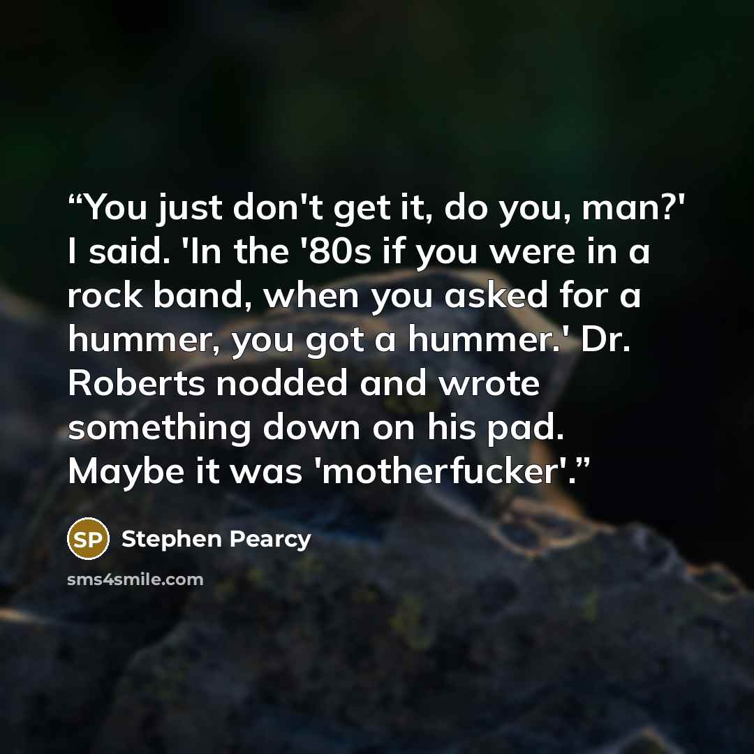 “You just don't get it, do you, man?' I said. 'In the '80s if you were in a rock band, when you asked for a hummer, you got a hummer.' Dr. Roberts nodded and wrote something down on his pad. Maybe it was 'motherfucker'.” quote by Stephen Pearcy