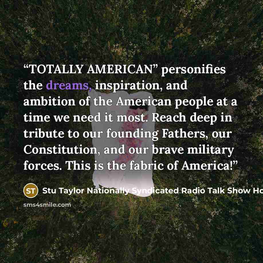 “TOTALLY AMERICAN” personifies the dreams, inspiration, and ambition of the American people at a time we need it most. Reach deep in tribute to our founding Fathers, our Constitution, and our brave military forces. This is the fabric of America!” quote by Stu Taylor Nationally Syndicated Radio Talk Show Host