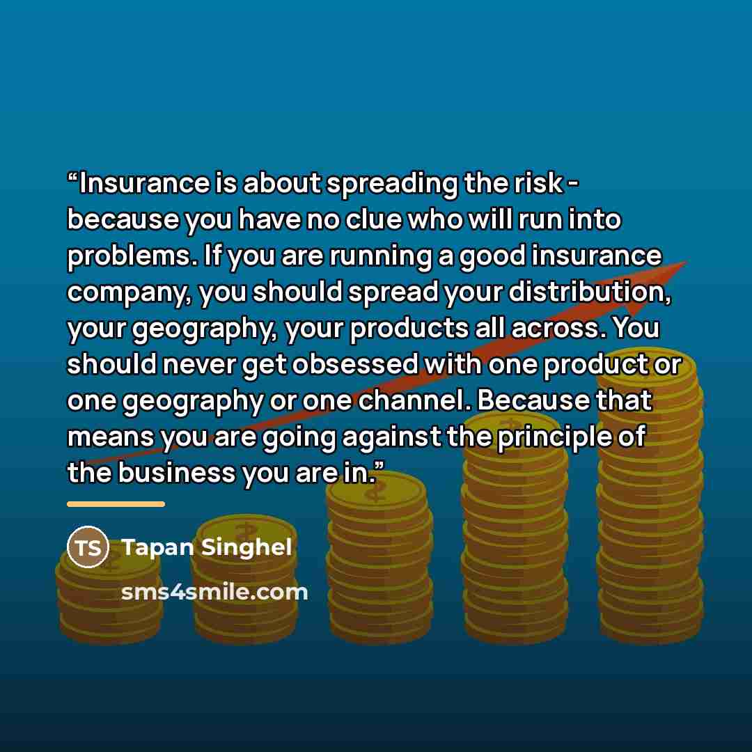“Insurance is about spreading the risk - because you have no clue who will run into problems. If you are running a good insurance company, you should spread your distribution, your geography, your products all across. You should never get obsessed with one product or one geography or one channel…” quote by Tapan Singhel