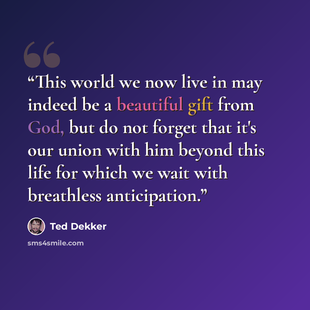 “This world we now live in may indeed be a beautiful gift from God, but do not forget that it's our union with him beyond this life for which we wait with breathless anticipation.” quote by Ted Dekker