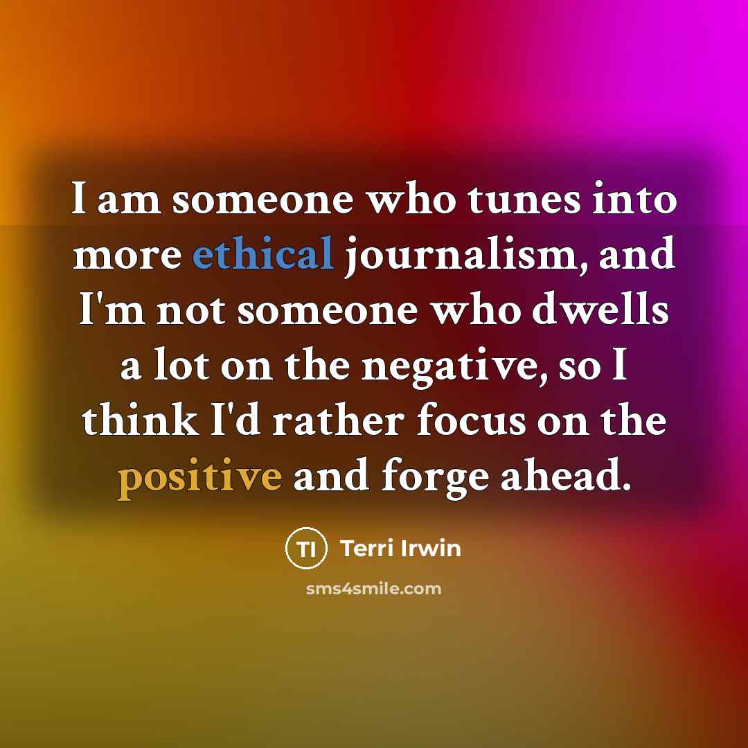 “I am someone who tunes into more ethical journalism, and I'm not someone who dwells a lot on the negative, so I think I'd rather focus on the positive and forge ahead.” quote by Terri Irwin
