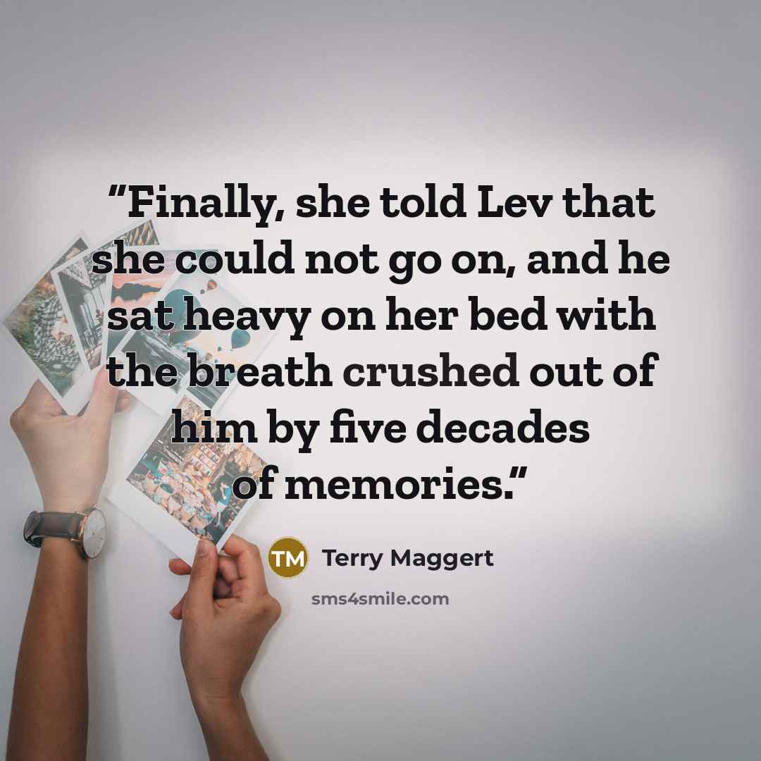 “Finally, she told Lev that she could not go on, and he sat heavy on her bed with the breath crushed out of him by five decades of memories.” quote by Terry Maggert