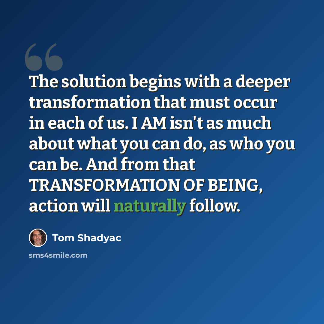 “The solution begins with a deeper transformation that must occur in each of us. I AM isn't as much about what you can do, as who you can be. And from that TRANSFORMATION OF BEING, action will naturally follow.” quote by Tom Shadyac