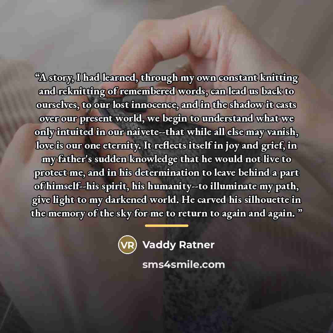 “A story, I had learned, through my own constant knitting and reknitting of remembered words, can lead us back to ourselves, to our lost innocence, and in the shadow it casts over our present world, we begin to understand what we only intuited in our naivete--that while all else may vanish, love is…” quote by Anonymous