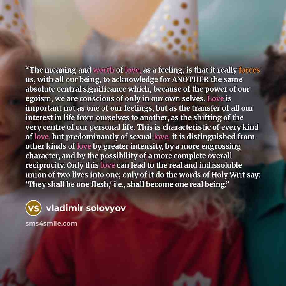 “The meaning and worth of love, as a feeling, is that it really forces us, with all our being, to acknowledge for ANOTHER the same absolute central significance which, because of the power of our egoism, we are conscious of only in our own selves. Love is important not as one of our feelings, but…” quote by Vladimir Solovyov