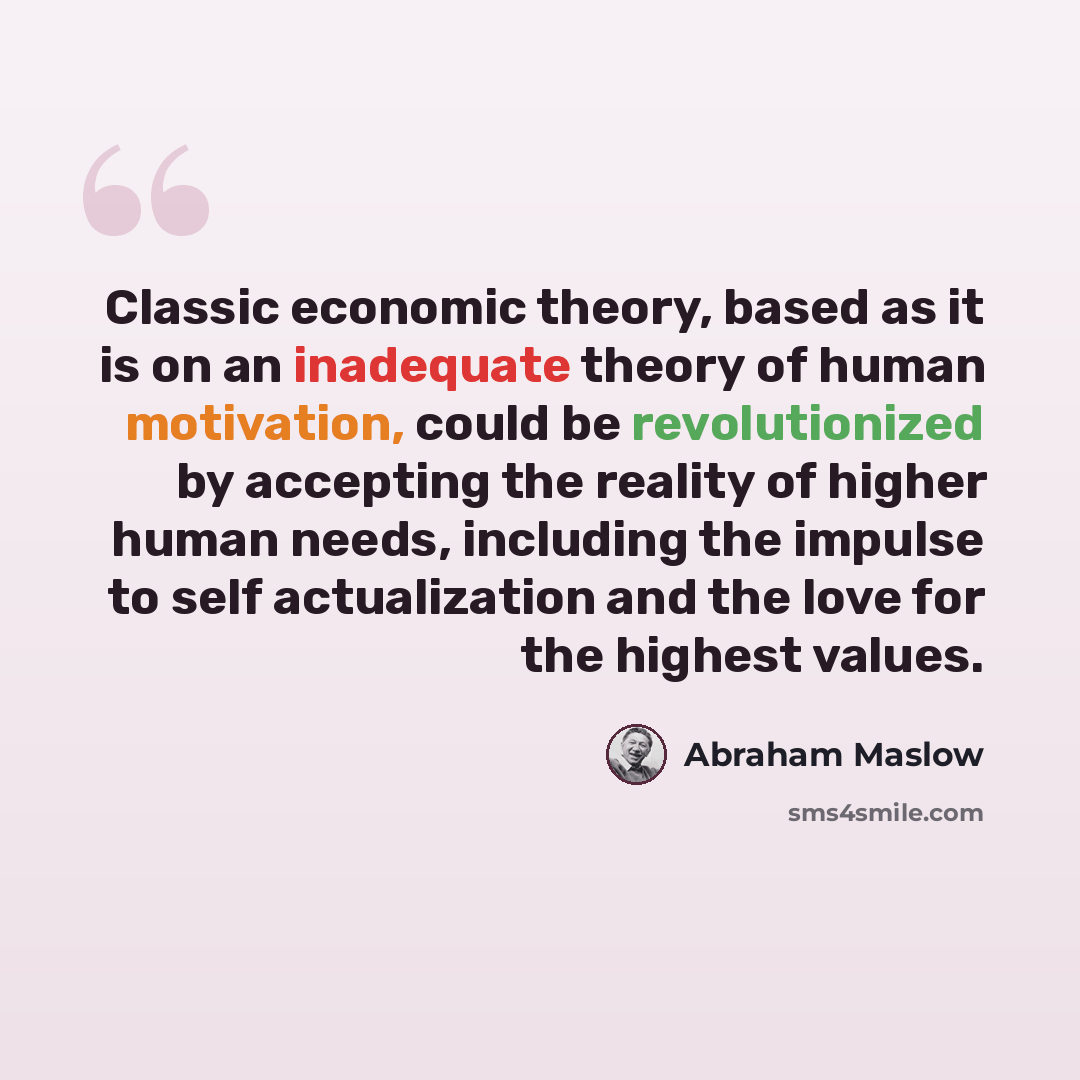 “Classic economic theory, based as it is on an inadequate theory of human motivation, could be revolutionized by accepting the reality of higher human needs, including the impulse to self actualization and the love for the highest values.” quote by Abraham Maslow