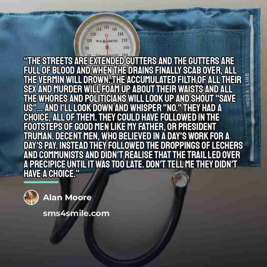 “The streets are extended gutters and the gutters are full of blood and when the drains finally scab over, all the vermin will drown. The accumulated filth of all their sex and murder will foam up about their waists and all the whores and politicians will look up and shout "save us"... and I'll…” quote by Alan Moore