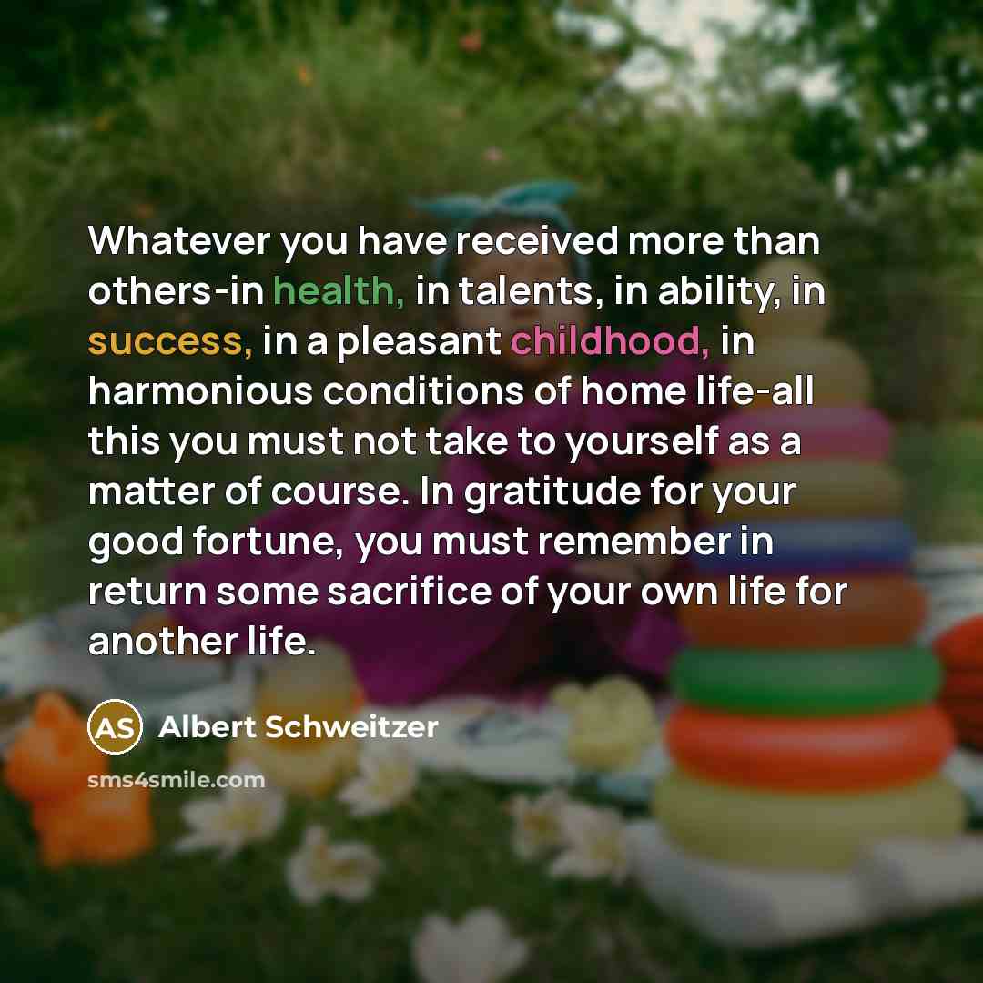 “Whatever you have received more than others-in health, in talents, in ability, in success, in a pleasant childhood, in harmonious conditions of home life-all this you must not take to yourself as a matter of course. In gratitude for your good fortune, you must remember in return some sacrifice of…” quote by Albert Schweitzer
