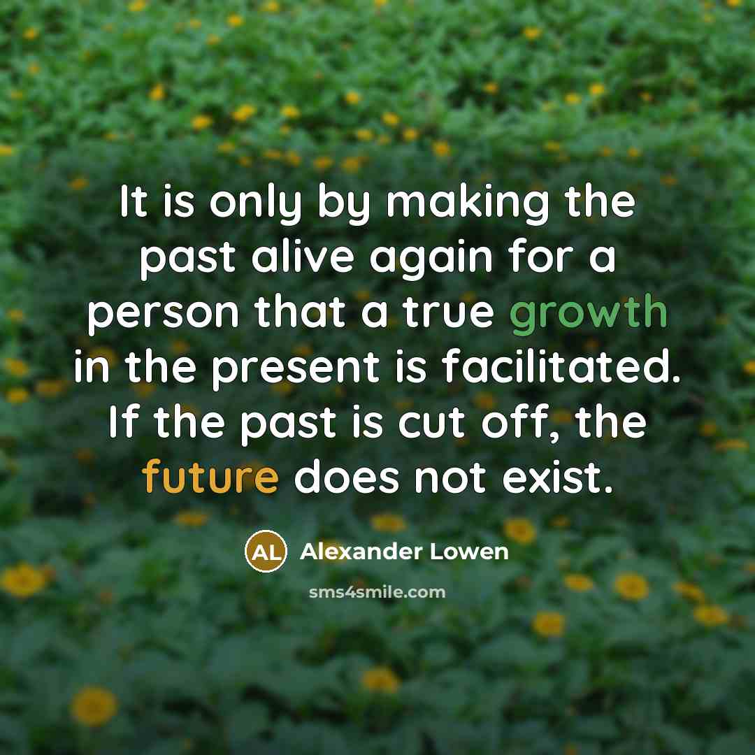 “It is only by making the past alive again for a person that a true growth in the present is facilitated. If the past is cut off, the future does not exist.” quote by Alexander Lowen
