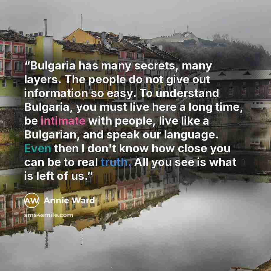 “Bulgaria has many secrets, many layers. The people do not give out information so easy. To understand Bulgaria, you must live here a long time, be intimate with people, live like a Bulgarian, and speak our language. Even then I don't know how close you can be to real truth. All you see is what is…” quote by Annie Ward
