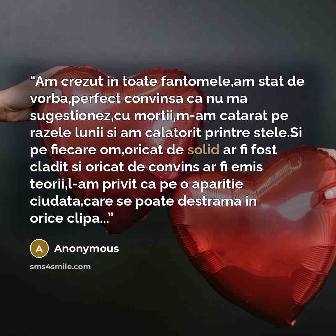 “Am crezut in toate fantomele,am stat de vorba,perfect convinsa ca nu ma sugestionez,cu mortii,m-am catarat pe razele lunii si am calatorit printre stele.Si pe fiecare om,oricat de solid ar fi fost cladit si oricat de convins ar fi emis teorii,l-am privit ca pe o aparitie ciudata,care se poate…” quote by Anonymous